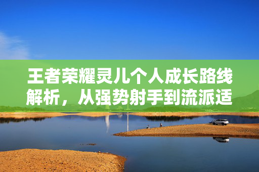 王者荣耀灵儿个人成长路线解析，从强势射手到流派适配新攻略