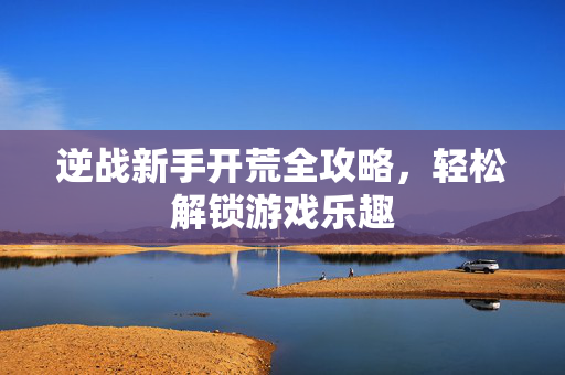 逆战新手开荒全攻略，轻松解锁游戏乐趣