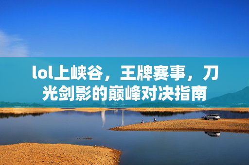 lol上峡谷，王牌赛事，刀光剑影的巅峰对决指南