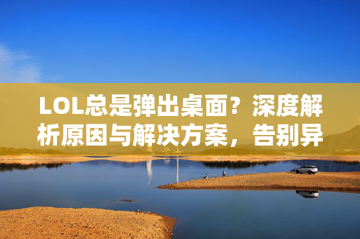 LOL总是弹出桌面？深度解析原因与解决方案，告别异状困扰