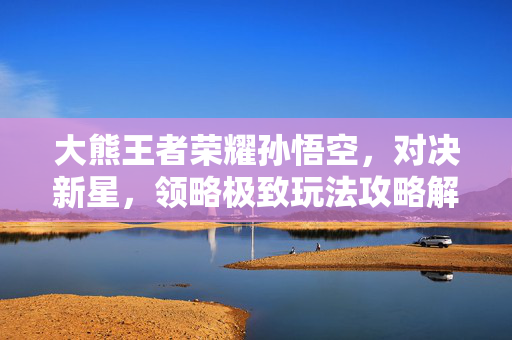 大熊王者荣耀孙悟空，对决新星，领略极致玩法攻略解析