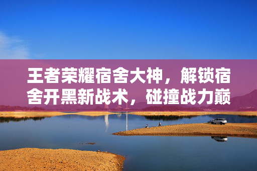 王者荣耀宿舍大神，解锁宿舍开黑新战术，碰撞战力巅峰