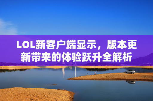 LOL新客户端显示，版本更新带来的体验跃升全解析