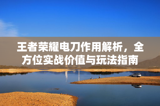 王者荣耀电刀作用解析，全方位实战价值与玩法指南