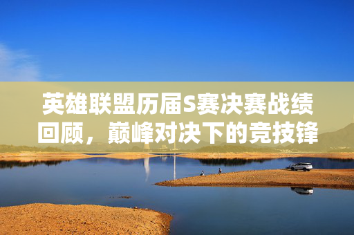 英雄联盟历届S赛决赛战绩回顾，巅峰对决下的竞技锋芒