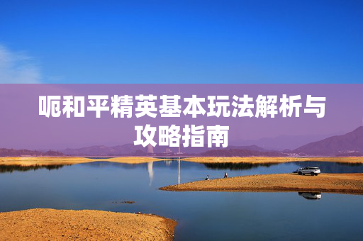 呃和平精英基本玩法解析与攻略指南