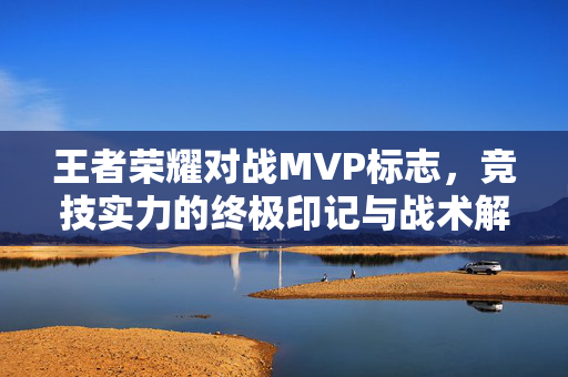 王者荣耀对战MVP标志，竞技实力的终极印记与战术解读