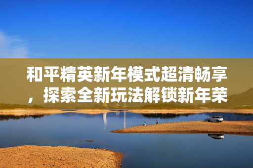 和平精英新年模式超清畅享，探索全新玩法解锁新年荣光