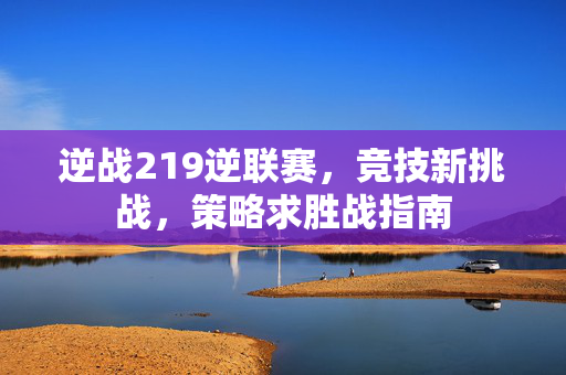 逆战219逆联赛，竞技新挑战，策略求胜战指南