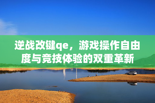 逆战改键qe，游戏操作自由度与竞技体验的双重革新
