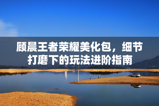 顾晨王者荣耀美化包，细节打磨下的玩法进阶指南