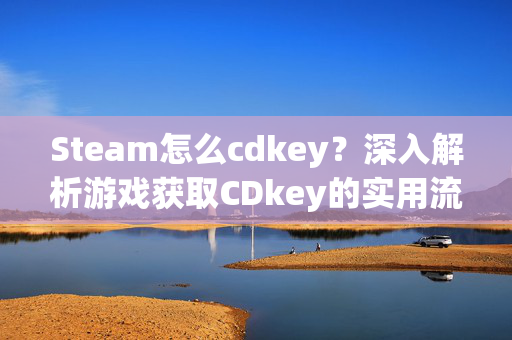 Steam怎么cdkey？深入解析游戏获取CDkey的实用流程与注意事项