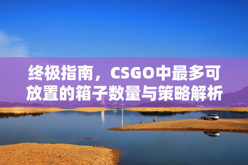 终极指南，CSGO中最多可放置的箱子数量与策略解析