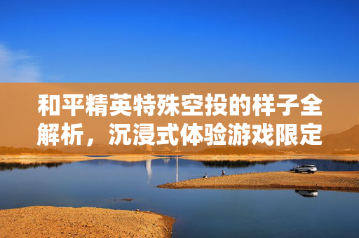 和平精英特殊空投的样子全解析，沉浸式体验游戏限定惊喜
