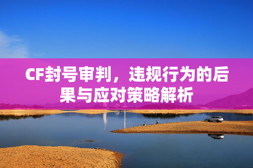 CF封号审判，违规行为的后果与应对策略解析