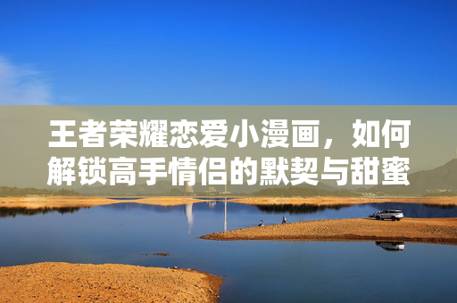 王者荣耀恋爱小漫画，如何解锁高手情侣的默契与甜蜜