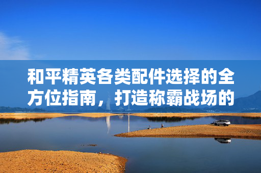 和平精英各类配件选择的全方位指南，打造称霸战场的关键决策