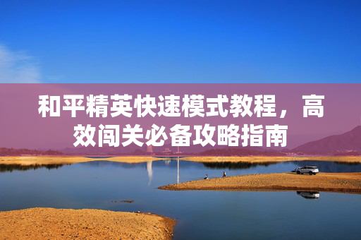 和平精英快速模式教程，高效闯关必备攻略指南