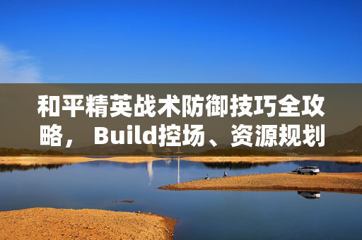 和平精英战术防御技巧全攻略， Build控场、资源规划与多场景应对实战指南