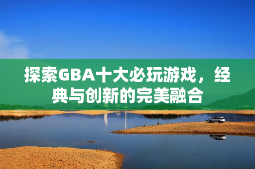 探索GBA十大必玩游戏，经典与创新的完美融合