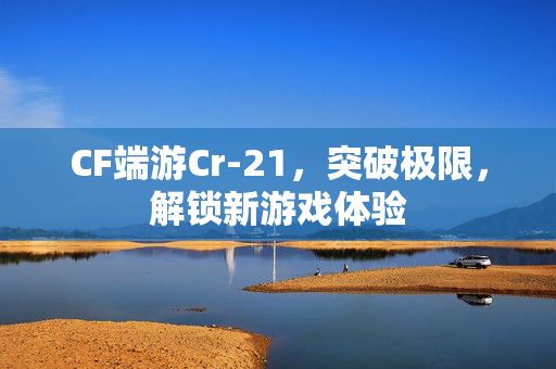 CF端游Cr-21，突破极限，解锁新游戏体验