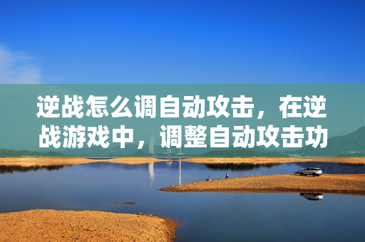 逆战怎么调自动攻击，在逆战游戏中，调整自动攻击功能是提升战斗效率、增强对战策略的重要操作，以下是详细的调优指南，助你轻松掌握自动攻击设置，畅享高效战斗体验