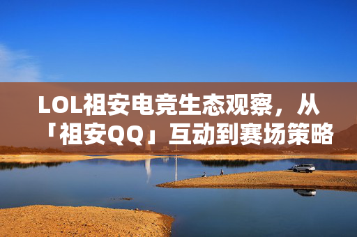 LOL祖安电竞生态观察，从「祖安QQ」互动到赛场策略深度解析