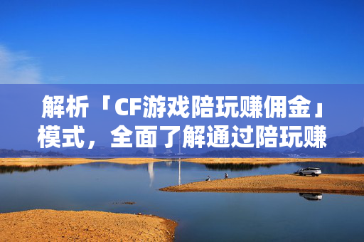 解析「CF游戏陪玩赚佣金」模式，全面了解通过陪玩赚佣金实现游戏收益的方法
