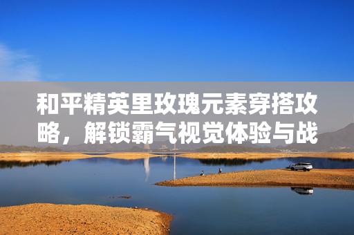 和平精英里玫瑰元素穿搭攻略，解锁霸气视觉体验与战术辅助价值