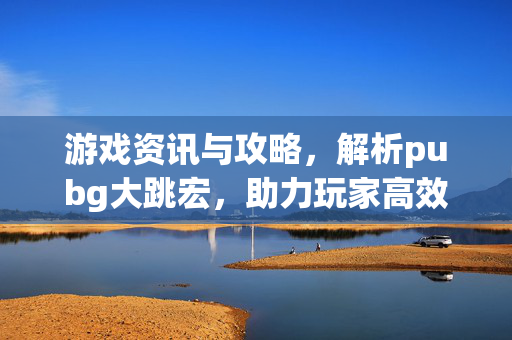 游戏资讯与攻略，解析pubg大跳宏，助力玩家高效通关