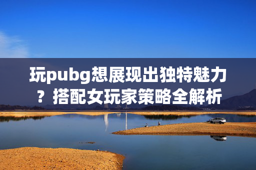 玩pubg想展现出独特魅力？搭配女玩家策略全解析