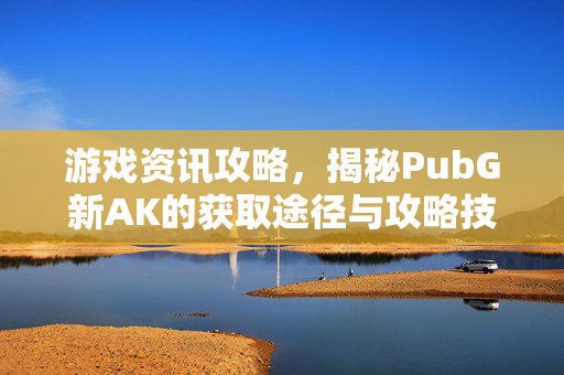 游戏资讯攻略，揭秘PubG新AK的获取途径与攻略技巧