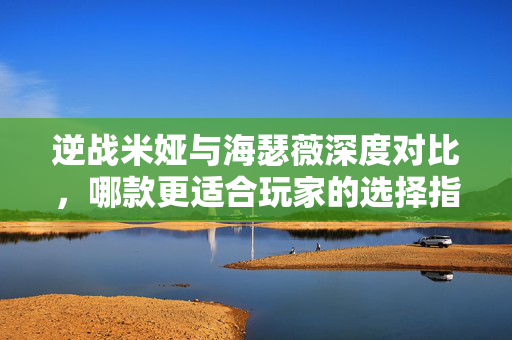 逆战米娅与海瑟薇深度对比，哪款更适合玩家的选择指南