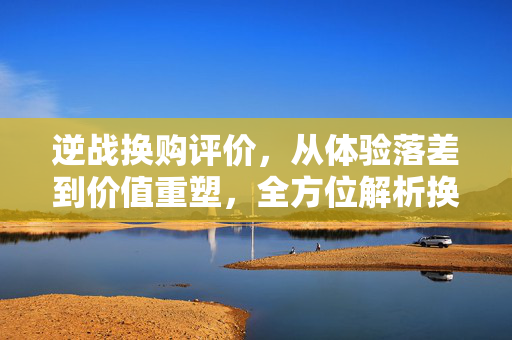 逆战换购评价，从体验落差到价值重塑，全方位解析换购后的游戏新境