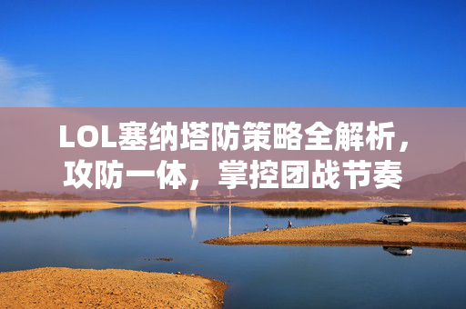 LOL塞纳塔防策略全解析，攻防一体，掌控团战节奏