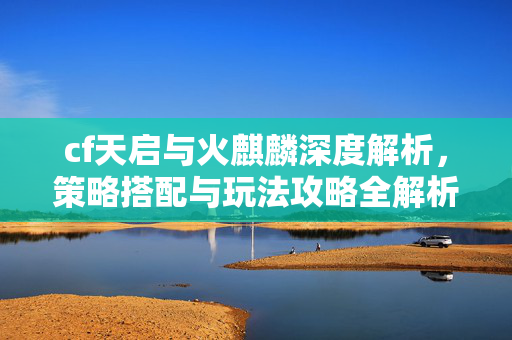 cf天启与火麒麟深度解析，策略搭配与玩法攻略全解析