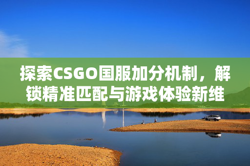 探索CSGO国服加分机制，解锁精准匹配与游戏体验新维度