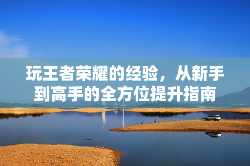 玩王者荣耀的经验，从新手到高手的全方位提升指南