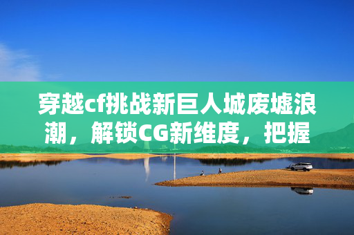穿越cf挑战新巨人城废墟浪潮，解锁CG新维度，把握极限挑战策略