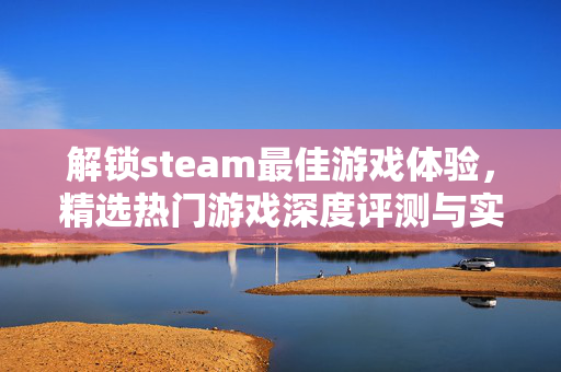 解锁steam最佳游戏体验，精选热门游戏深度评测与实用攻略