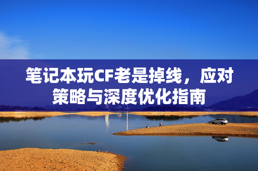 笔记本玩CF老是掉线，应对策略与深度优化指南