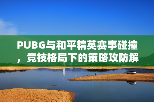 PUBG与和平精英赛事碰撞，竞技格局下的策略攻防解析