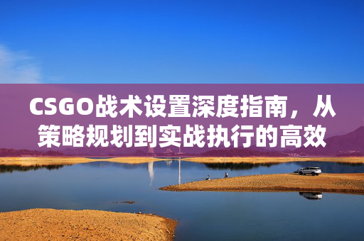 CSGO战术设置深度指南，从策略规划到实战执行的高效方案