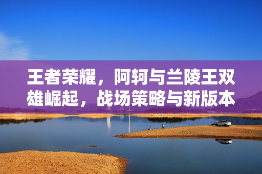 王者荣耀，阿轲与兰陵王双雄崛起，战场策略与新版本玩法解析