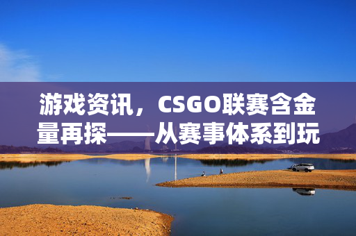 游戏资讯，CSGO联赛含金量再探——从赛事体系到玩家价值的多维解读