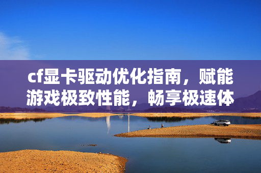 cf显卡驱动优化指南，赋能游戏极致性能，畅享极速体验