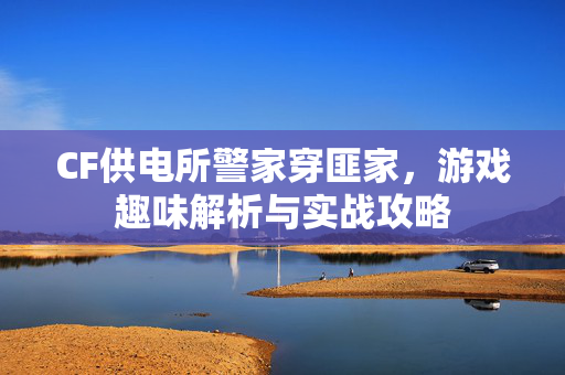 CF供电所警家穿匪家，游戏趣味解析与实战攻略