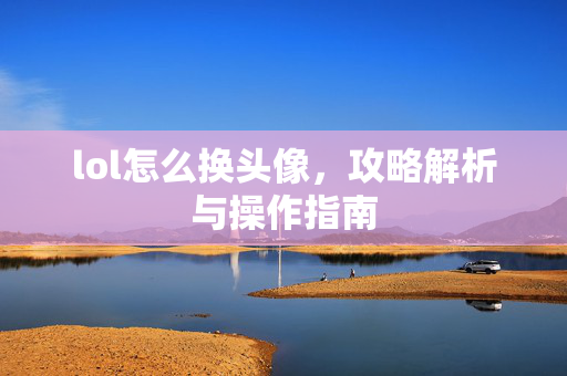 lol怎么换头像，攻略解析与操作指南