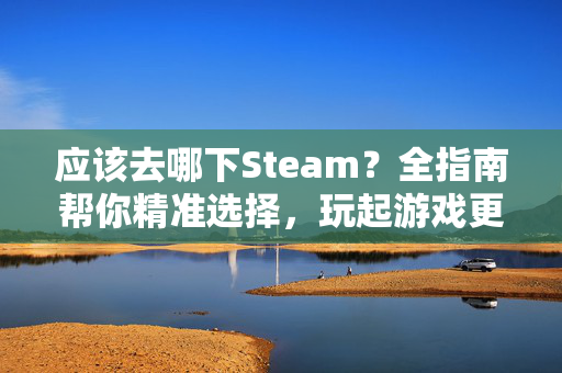 应该去哪下Steam？全指南帮你精准选择，玩起游戏更顺手