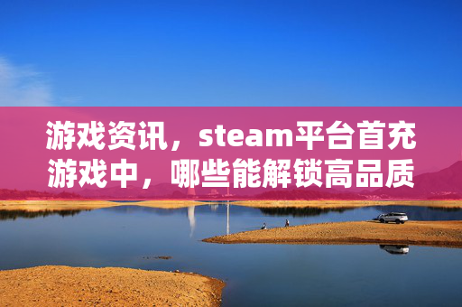游戏资讯，steam平台首充游戏中，哪些能解锁高品质体验